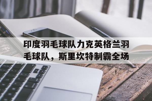 九游官网-印度羽毛球队力克英格兰羽毛球队，斯里坎特制霸全场的简单介绍