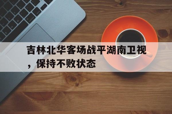 九游体育官方入口-关于吉林北华客场战平湖南卫视，保持不败状态的信息